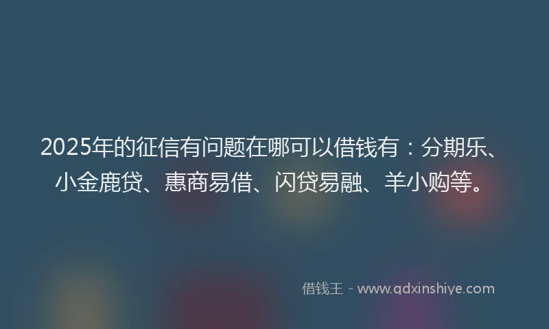 2025年的征信有问题在哪可以借钱有：分期乐、小金鹿贷、惠商易借、闪贷易融、羊小购等。
