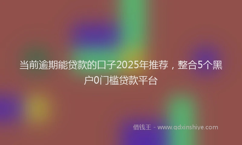 当前逾期能贷款的口子2025年推荐，整合5个黑户0门槛贷款平台