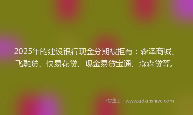 2025年的建设银行现金分期被拒有：森泽商城、飞融贷、快易花贷、现金易贷宝通、森森贷等。