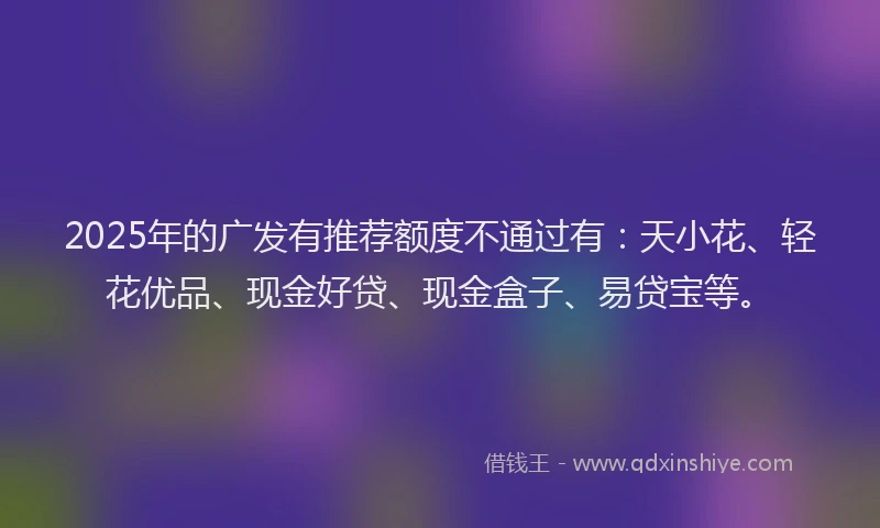 2025年的广发有推荐额度不通过有：天小花、轻花优品、现金好贷、现金盒子、易贷宝等。
