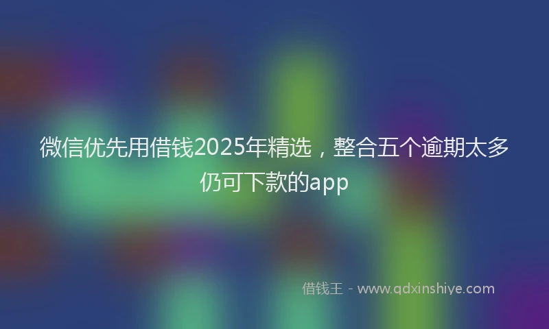 微信优先用借钱2025年精选，整合五个逾期太多仍可下款的app