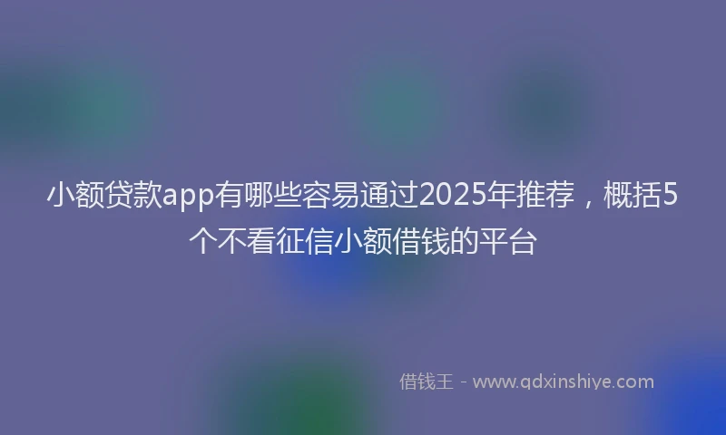 小额贷款app有哪些容易通过2025年推荐，概括5个不看征信小额借钱的平台