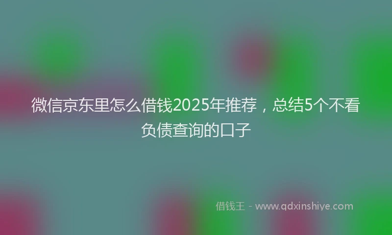 微信京东里怎么借钱2025年推荐，总结5个不看负债查询的口子