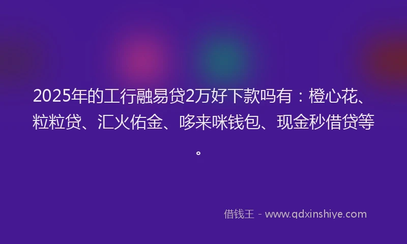 2025年的工行融易贷2万好下款吗有：橙心花、粒粒贷、汇火佑金、哆来咪钱包、现金秒借贷等。
