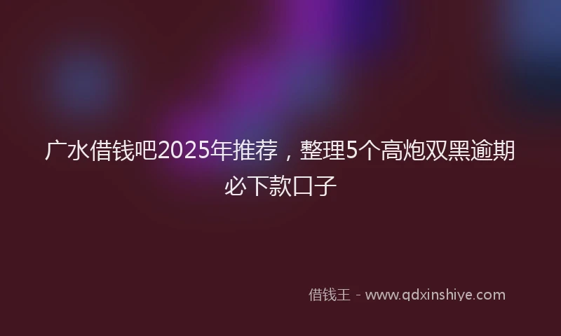广水借钱吧2025年推荐，整理5个高炮双黑逾期必下款口子