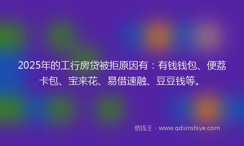 2025年的工行房贷被拒原因有：有钱钱包、便荔卡包、宝来花、易借速融、豆豆钱等。