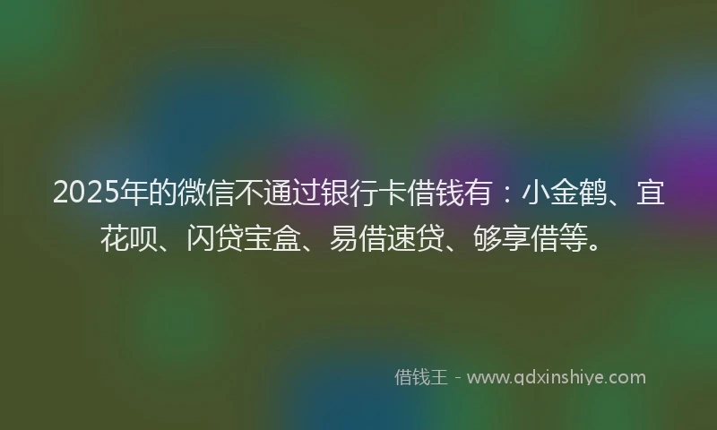 2025年的微信不通过银行卡借钱有：小金鹤、宜花呗、闪贷宝盒、易借速贷、够享借等。