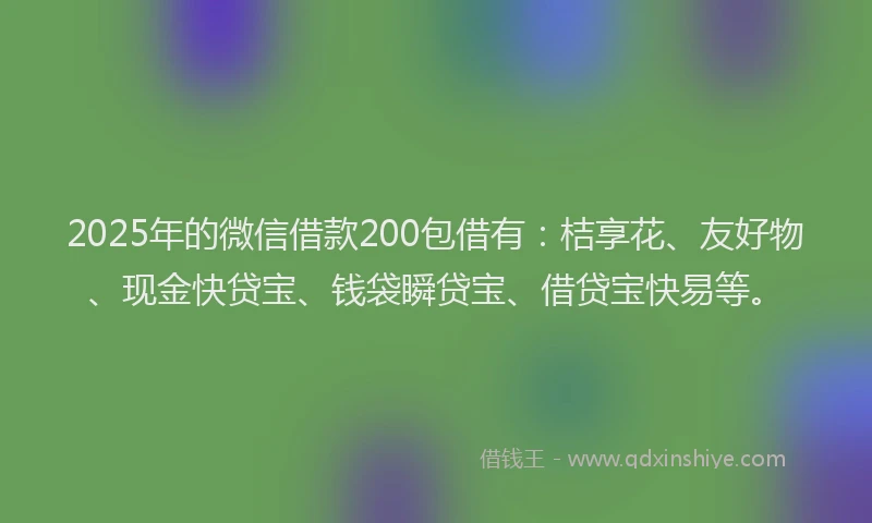 2025年的微信借款200包借有：桔享花、友好物、现金快贷宝、钱袋瞬贷宝、借贷宝快易等。