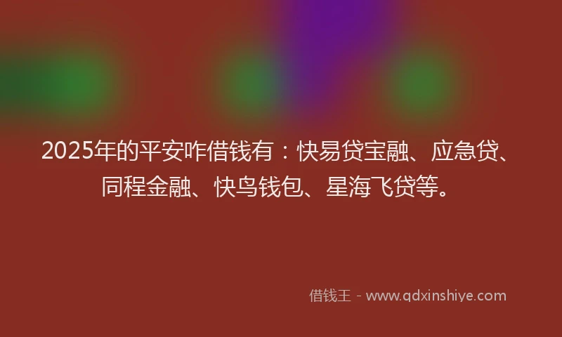 2025年的平安咋借钱有：快易贷宝融、应急贷、同程金融、快鸟钱包、星海飞贷等。