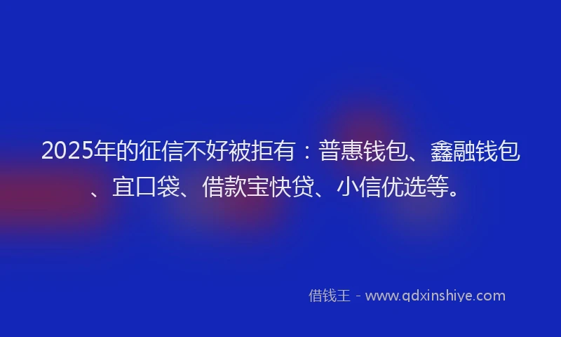 2025年的征信不好被拒有：普惠钱包、鑫融钱包、宜口袋、借款宝快贷、小信优选等。