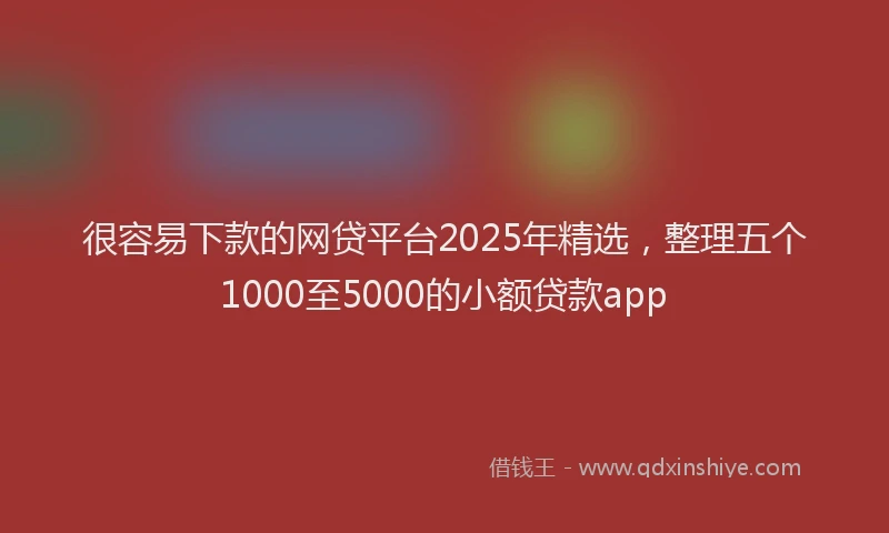 很容易下款的网贷平台2025年精选，整理五个1000至5000的小额贷款app