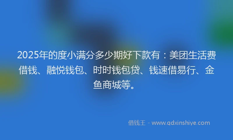 2025年的度小满分多少期好下款有：美团生活费借钱、融悦钱包、时时钱包贷、钱速借易行、金鱼商城等。