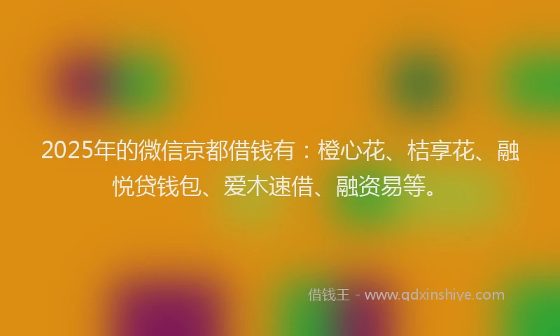 2025年的微信京都借钱有：橙心花、桔享花、融悦贷钱包、爱木速借、融资易等。
