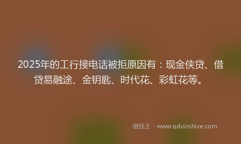 2025年的工行接电话被拒原因有：现金侠贷、借贷易融途、金钥匙、时代花、彩虹花等。