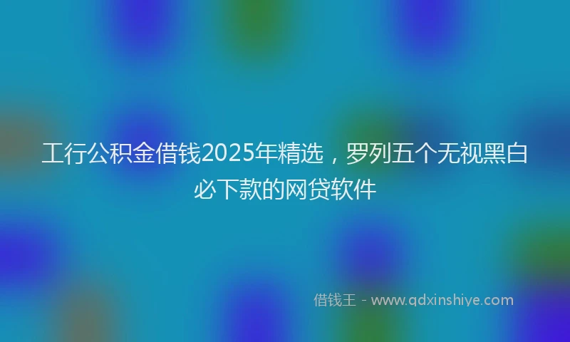 工行公积金借钱2025年精选，罗列五个无视黑白必下款的网贷软件