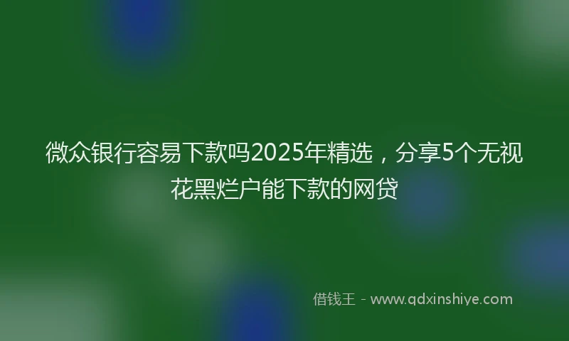 微众银行容易下款吗2025年精选，分享5个无视花黑烂户能下款的网贷