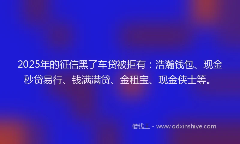 2025年的征信黑了车贷被拒有：浩瀚钱包、现金秒贷易行、钱满满贷、金租宝、现金侠士等。