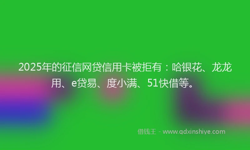 2025年的征信网贷信用卡被拒有：哈银花、龙龙用、e贷易、度小满、51快借等。