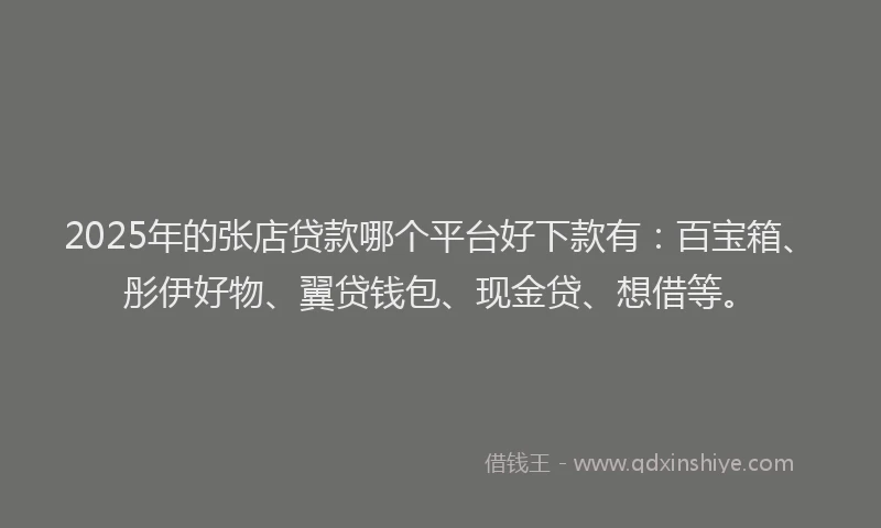 2025年的张店贷款哪个平台好下款有：百宝箱、彤伊好物、翼贷钱包、现金贷、想借等。