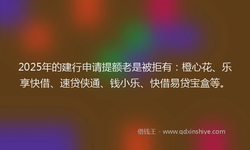 2025年的建行申请提额老是被拒有：橙心花、乐享快借、速贷侠通、钱小乐、快借易贷宝盒等。
