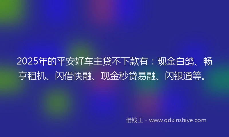 2025年的平安好车主贷不下款有：现金白鸽、畅享租机、闪借快融、现金秒贷易融、闪银通等。