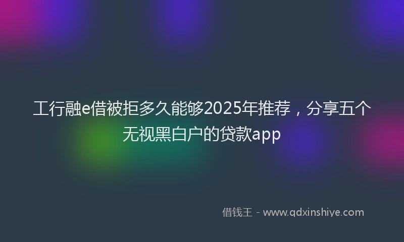 工行融e借被拒多久能够2025年推荐，分享五个无视黑白户的贷款app