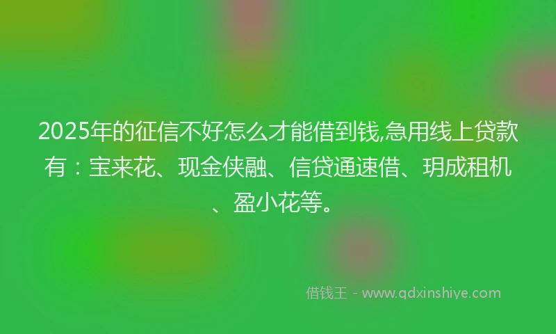 2025年的征信不好怎么才能借到钱,急用线上贷款有：宝来花、现金侠融、信贷通速借、玥成租机、盈小花等。