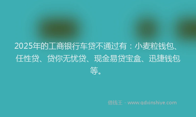2025年的工商银行车贷不通过有：小麦粒钱包、任性贷、贷你无忧贷、现金易贷宝盒、迅捷钱包等。