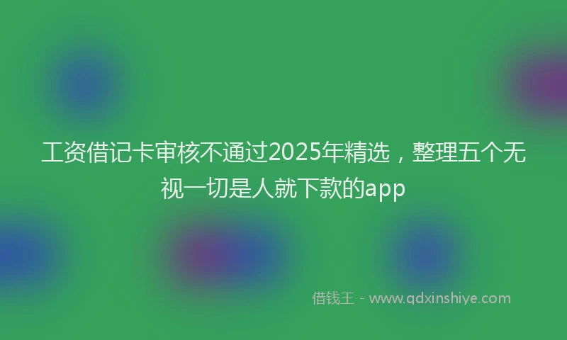 工资借记卡审核不通过2025年精选，整理五个无视一切是人就下款的app