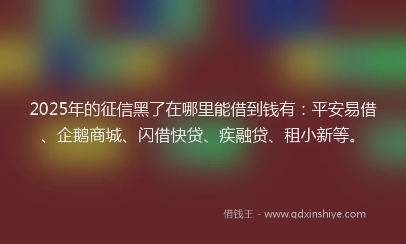 2025年的征信黑了在哪里能借到钱有：平安易借、企鹅商城、闪借快贷、疾融贷、租小新等。