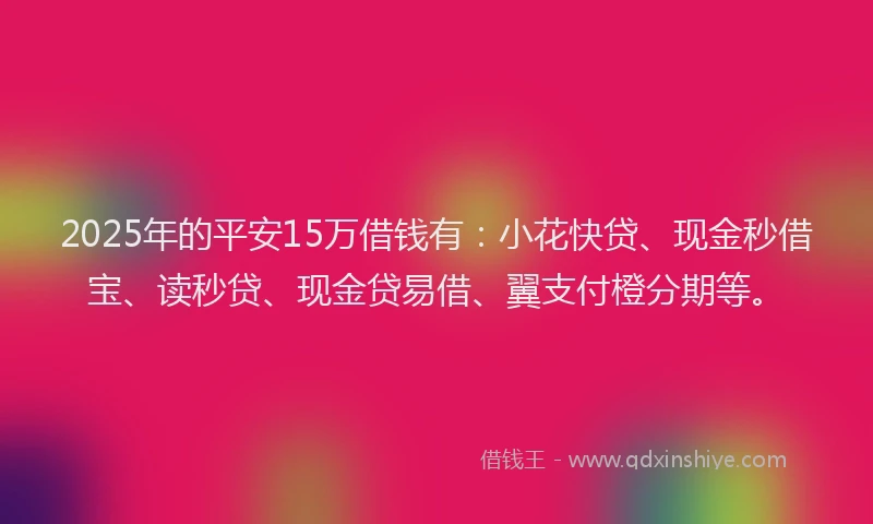 2025年的平安15万借钱有：小花快贷、现金秒借宝、读秒贷、现金贷易借、翼支付橙分期等。