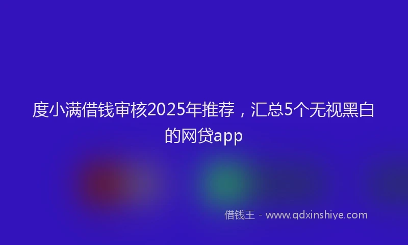 度小满借钱审核2025年推荐，汇总5个无视黑白的网贷app