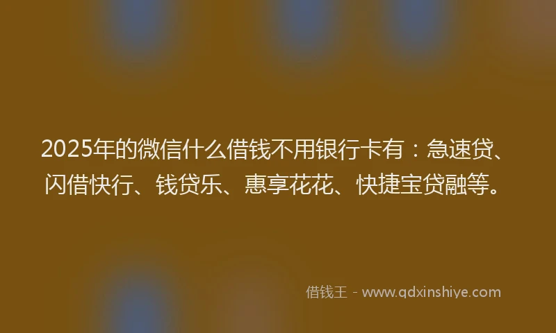 2025年的微信什么借钱不用银行卡有：急速贷、闪借快行、钱贷乐、惠享花花、快捷宝贷融等。