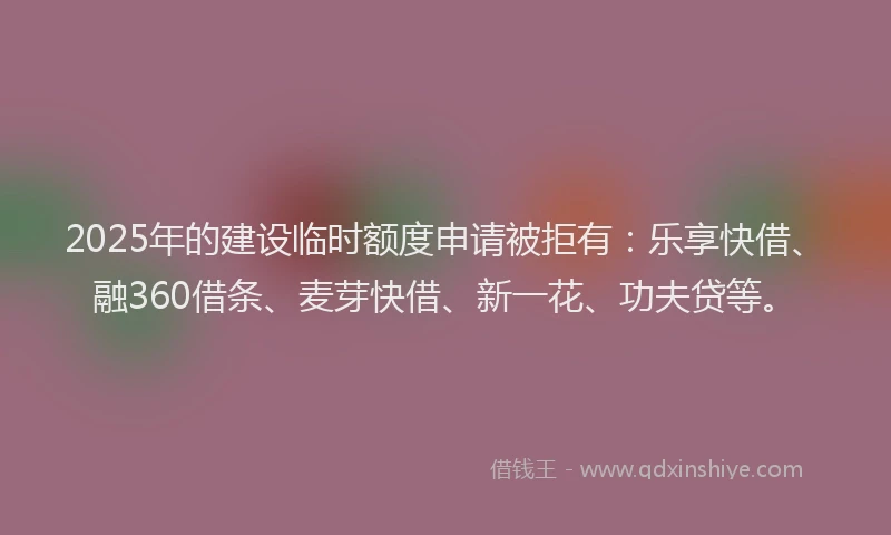 2025年的建设临时额度申请被拒有：乐享快借、融360借条、麦芽快借、新一花、功夫贷等。