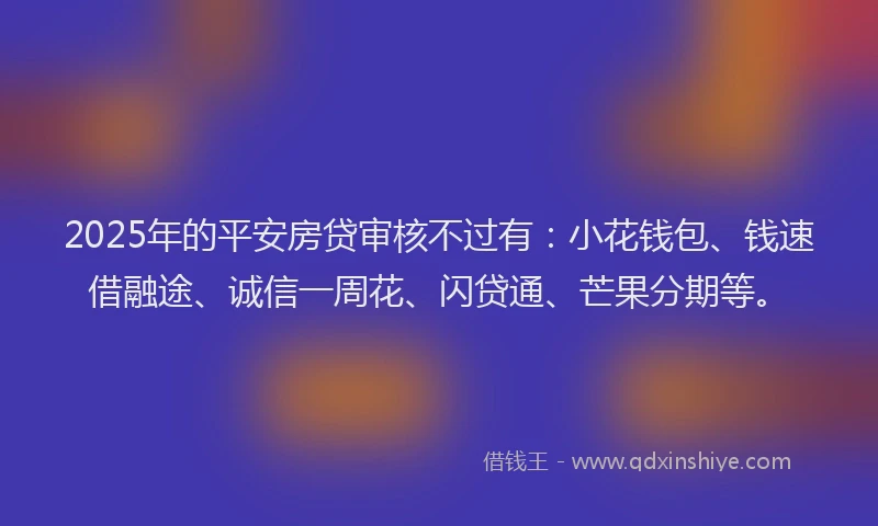 2025年的平安房贷审核不过有：小花钱包、钱速借融途、诚信一周花、闪贷通、芒果分期等。