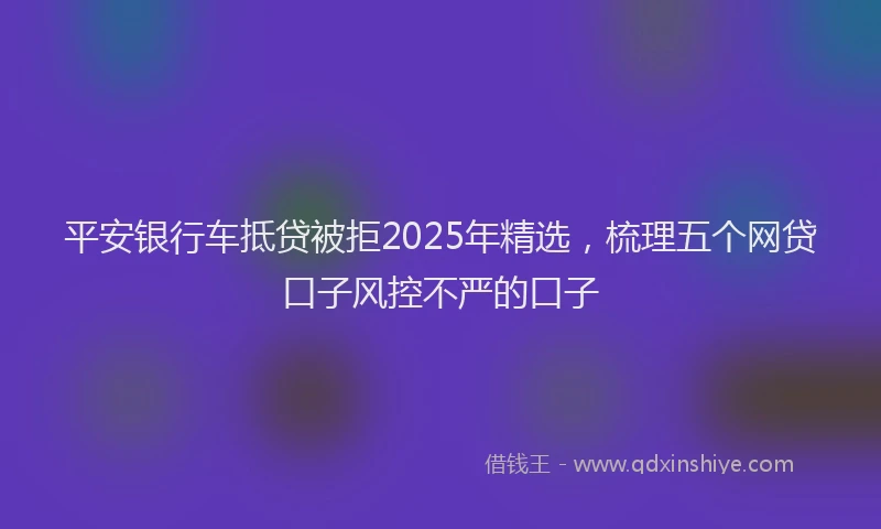 平安银行车抵贷被拒2025年精选，梳理五个网贷口子风控不严的口子