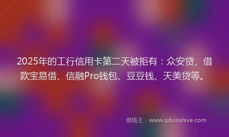 2025年的工行信用卡第二天被拒有：众安贷、借款宝易借、信融Pro钱包、豆豆钱、天美贷等。