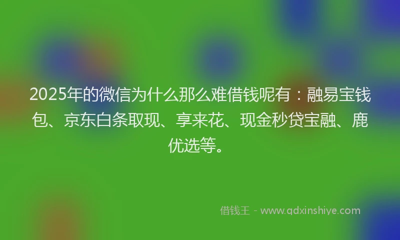 2025年的微信为什么那么难借钱呢有：融易宝钱包、京东白条取现、享来花、现金秒贷宝融、鹿优选等。