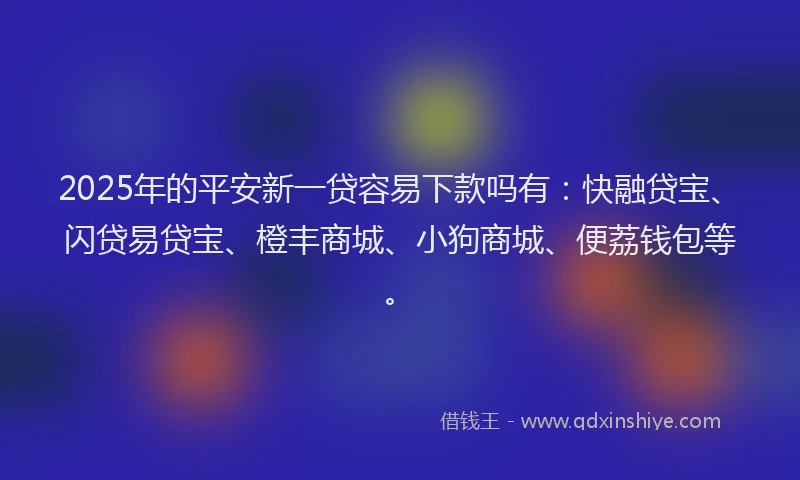 2025年的平安新一贷容易下款吗有：快融贷宝、闪贷易贷宝、橙丰商城、小狗商城、便荔钱包等。