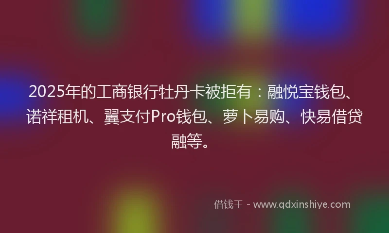 2025年的工商银行牡丹卡被拒有：融悦宝钱包、诺祥租机、翼支付Pro钱包、萝卜易购、快易借贷融等。