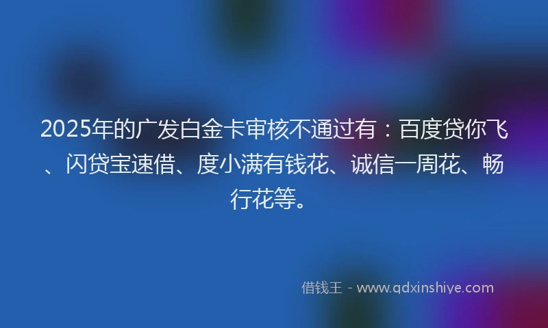 2025年的广发白金卡审核不通过有：百度贷你飞、闪贷宝速借、度小满有钱花、诚信一周花、畅行花等。