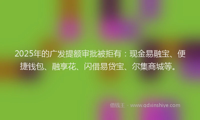 2025年的广发提额审批被拒有：现金易融宝、便捷钱包、融享花、闪借易贷宝、尔集商城等。