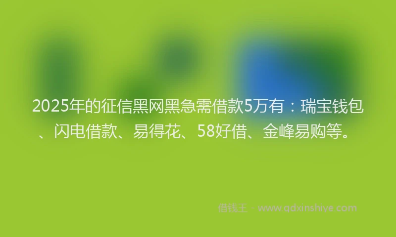 2025年的征信黑网黑急需借款5万有：瑞宝钱包、闪电借款、易得花、58好借、金峰易购等。