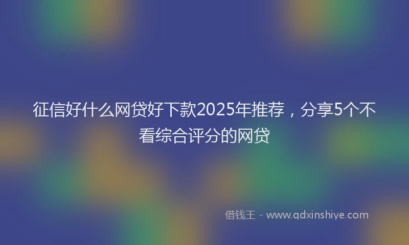 征信好什么网贷好下款2025年推荐，分享5个不看综合评分的网贷