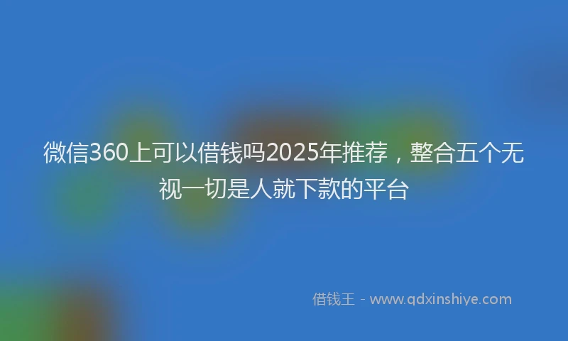 微信360上可以借钱吗2025年推荐，整合五个无视一切是人就下款的平台