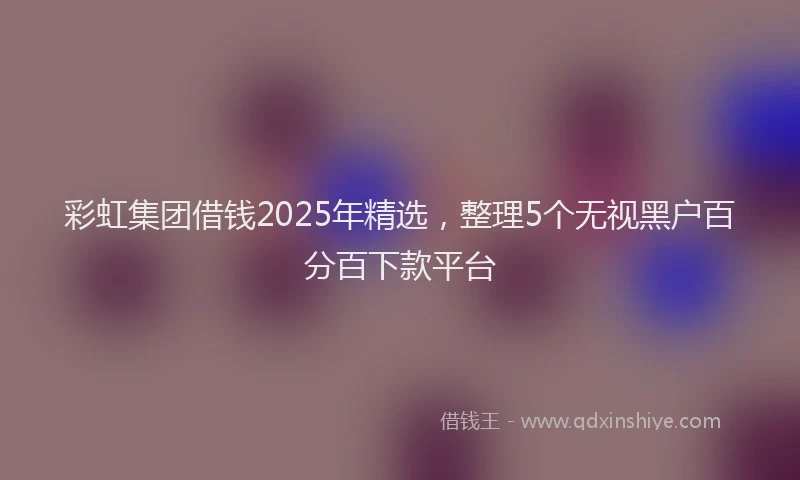 彩虹集团借钱2025年精选，整理5个无视黑户百分百下款平台