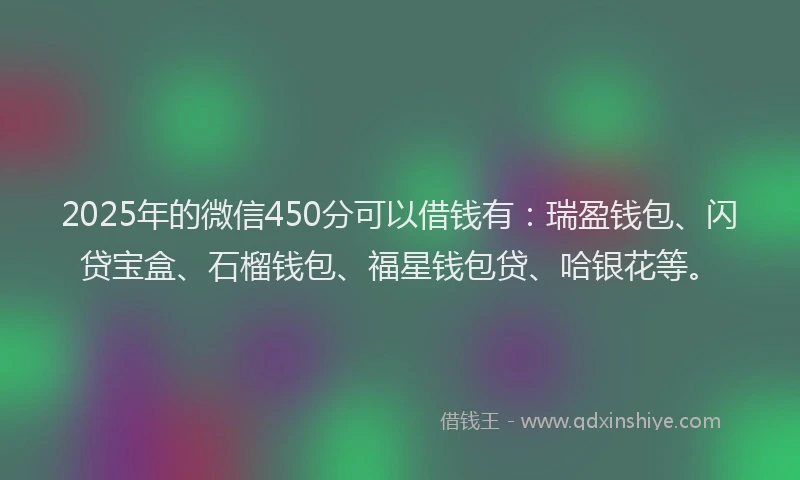 2025年的微信450分可以借钱有：瑞盈钱包、闪贷宝盒、石榴钱包、福星钱包贷、哈银花等。