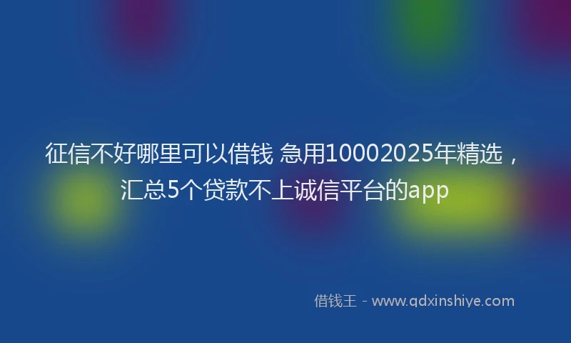 征信不好哪里可以借钱 急用10002025年精选，汇总5个贷款不上诚信平台的app
