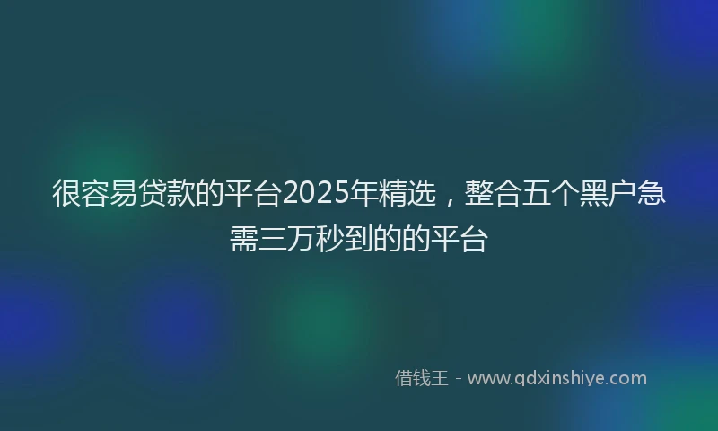 很容易贷款的平台2025年精选，整合五个黑户急需三万秒到的的平台