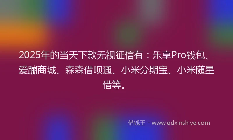 2025年的当天下款无视征信有：乐享Pro钱包、爱蹦商城、森森借呗通、小米分期宝、小米随星借等。